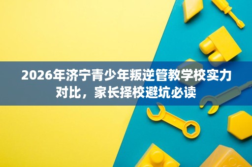2026年济宁青少年叛逆管教学校实力对比,家长择校避坑必读 2026年济宁青少年叛逆管教学校实力对比,家长择校避坑必读