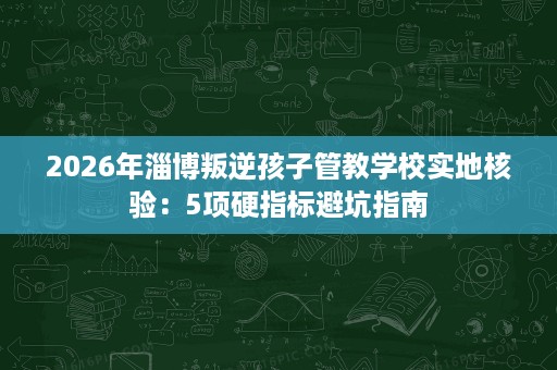2026年淄博叛逆孩子管教学校实地核验:5项硬指标避坑指南 2026年淄博叛逆孩子管教学校实地核验:5项硬指标避坑指南