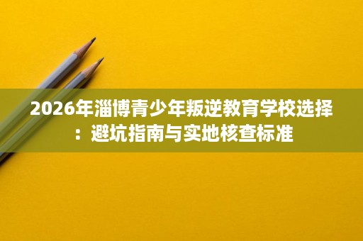 2026年淄博青少年叛逆教育学校选择:避坑指南与实地核查标准 2026年淄博青少年叛逆教育学校选择:避坑指南与实地核查标准