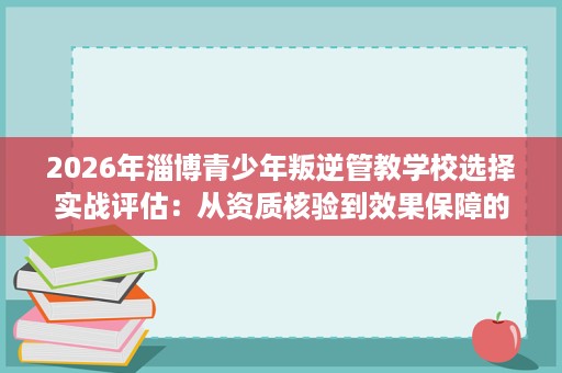 2026年淄博青少年叛逆管教学校选择实战评估:从资质核验到效果保障的完整流程 2026年淄博青少年叛逆管教学校选择实战评估:从资质核验到效果保障的完整流程