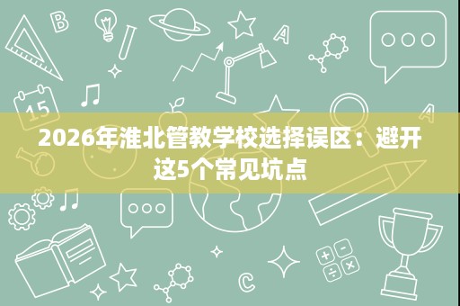 2026年淮北管教学校选择误区：避开这5个常见坑点