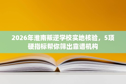 2026年淮南叛逆学校实地核验，5项硬指标帮你筛出靠谱机构