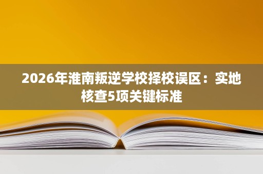 2026年淮南叛逆学校择校误区:实地核查5项关键标准 2026年淮南叛逆学校择校误区:实地核查5项关键标准