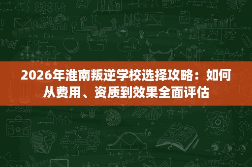 2026年淮南叛逆学校选择攻略:如何从费用、资质到效果全面评估 2026年淮南叛逆学校选择攻略:如何从费用、资质到效果全面评估