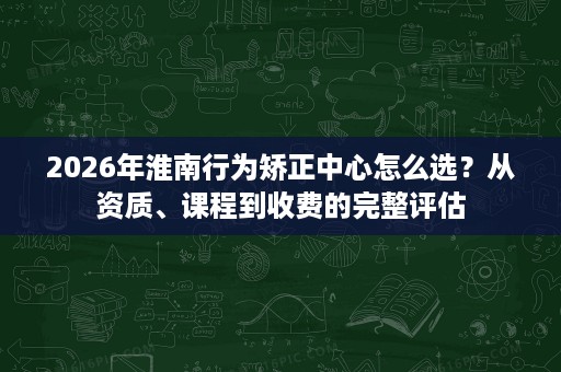 2026年淮南行为矫正中心怎么选?从资质、课程到收费的完整评估 2026年淮南行为矫正中心怎么选?从资质、课程到收费的完整评估