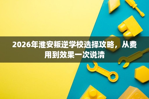 2026年淮安叛逆学校选择攻略，从费用到效果一次说清