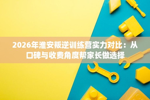 2026年淮安叛逆训练营实力对比:从口碑与收费角度帮家长做选择 2026年淮安叛逆训练营实力对比:从口碑与收费角度帮家长做选择