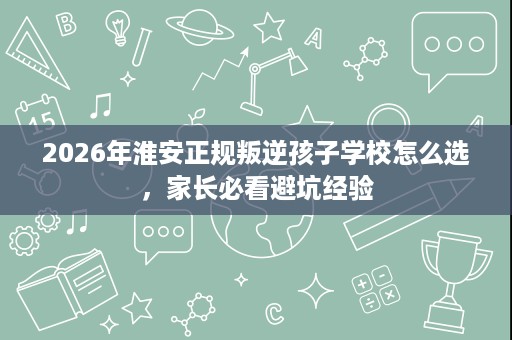 2026年淮安正规叛逆孩子学校怎么选,家长必看避坑经验 2026年淮安正规叛逆孩子学校怎么选,家长必看避坑经验
