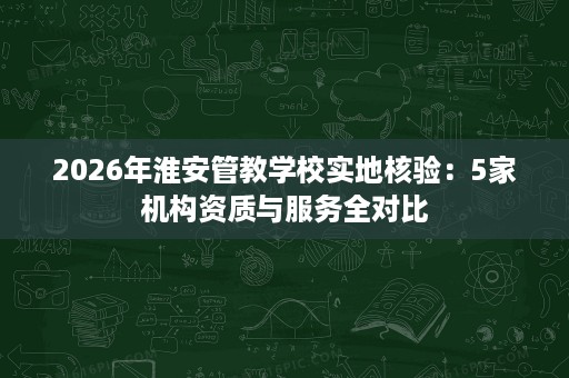 2026年淮安管教学校实地核验:5家机构资质与服务全对比 2026年淮安管教学校实地核验:5家机构资质与服务全对比