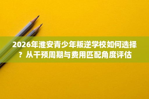 2026年淮安青少年叛逆学校如何选择？从干预周期与费用匹配角度评估