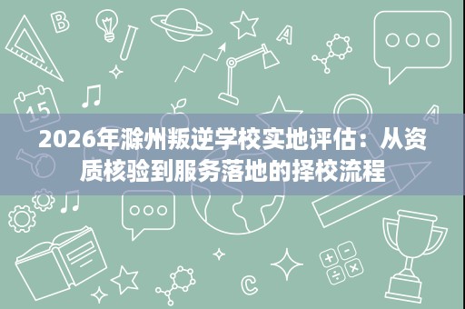 2026年滁州叛逆学校实地评估：从资质核验到服务落地的择校流程