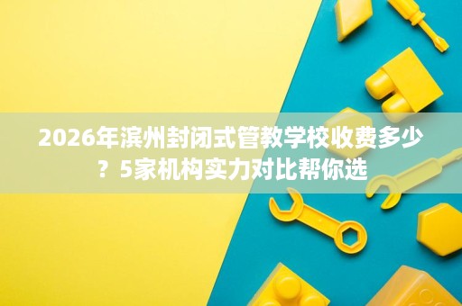 2026年滨州封闭式管教学校收费多少？5家机构实力对比帮你选