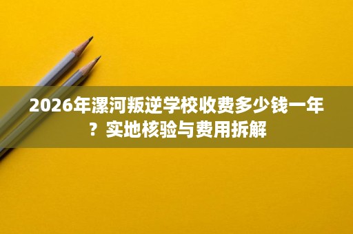 2026年漯河叛逆学校收费多少钱一年?实地核验与费用拆解 2026年漯河叛逆学校收费多少钱一年?实地核验与费用拆解