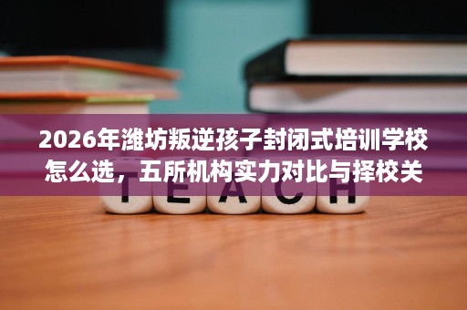 2026年潍坊叛逆孩子封闭式培训学校怎么选,五所机构实力对比与择校关键 2026年潍坊叛逆孩子封闭式培训学校怎么选,五所机构实力对比与择校关键