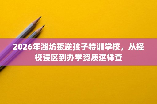 2026年潍坊叛逆孩子特训学校,从择校误区到办学资质这样查 2026年潍坊叛逆孩子特训学校,从择校误区到办学资质这样查