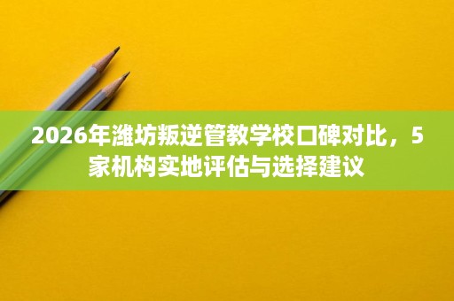 2026年潍坊叛逆管教学校口碑对比,5家机构实地评估与选择建议 2026年潍坊叛逆管教学校口碑对比,5家机构实地评估与选择建议
