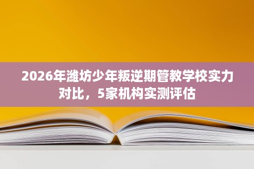 2026年潍坊少年叛逆期管教学校实力对比,5家机构实测评估 2026年潍坊少年叛逆期管教学校实力对比,5家机构实测评估