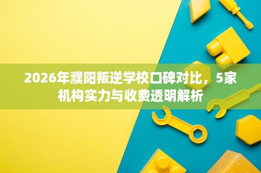 2026年濮阳叛逆学校口碑对比,5家机构实力与收费透明解析 2026年濮阳叛逆学校口碑对比,5家机构实力与收费透明解析