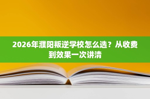 2026年濮阳叛逆学校怎么选?从收费到效果一次讲清 2026年濮阳叛逆学校怎么选?从收费到效果一次讲清