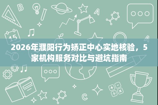 2026年濮阳行为矫正中心实地核验，5家机构服务对比与避坑指南