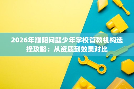 2026年濮阳问题少年学校管教机构选择攻略:从资质到效果对比 2026年濮阳问题少年学校管教机构选择攻略:从资质到效果对比