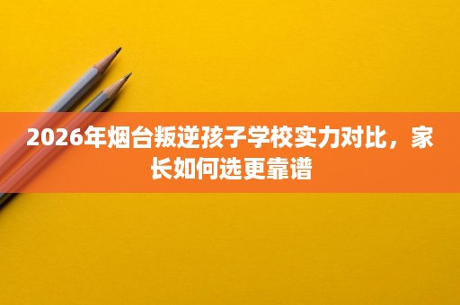 2026年烟台叛逆孩子学校实力对比,家长如何选更靠谱 2026年烟台叛逆孩子学校实力对比,家长如何选更靠谱