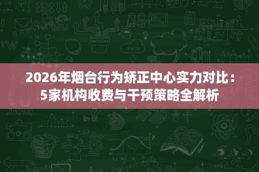2026年烟台行为矫正中心实力对比:5家机构收费与干预策略全解析 2026年烟台行为矫正中心实力对比:5家机构收费与干预策略全解析