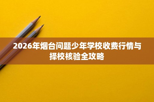 2026年烟台问题少年学校收费行情与择校核验全攻略 2026年烟台问题少年学校收费行情与择校核验全攻略