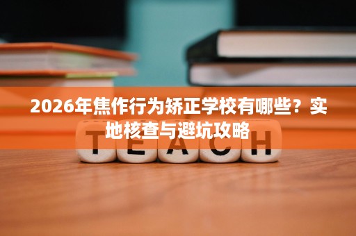 2026年焦作行为矫正学校有哪些？实地核查与避坑攻略