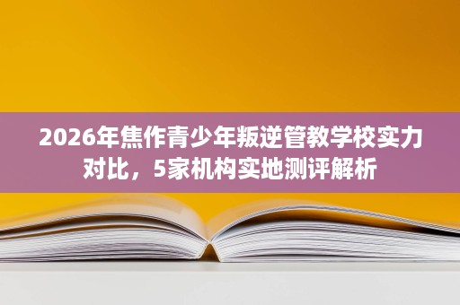 2026年焦作青少年叛逆管教学校实力对比,5家机构实地测评解析 2026年焦作青少年叛逆管教学校实力对比,5家机构实地测评解析