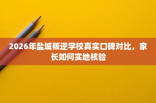 2026年盐城叛逆学校真实口碑对比,家长如何实地核验 2026年盐城叛逆学校真实口碑对比,家长如何实地核验