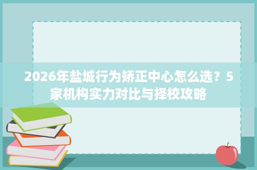2026年盐城行为矫正中心怎么选？5家机构实力对比与择校攻略
