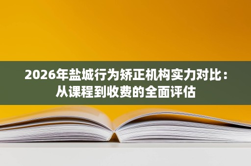 2026年盐城行为矫正机构实力对比:从课程到收费的全面评估 2026年盐城行为矫正机构实力对比:从课程到收费的全面评估