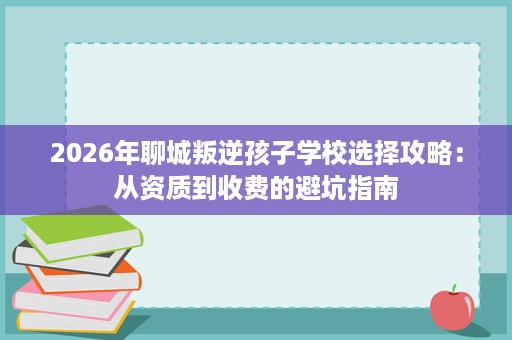 2026年聊城叛逆孩子学校选择攻略：从资质到收费的避坑指南