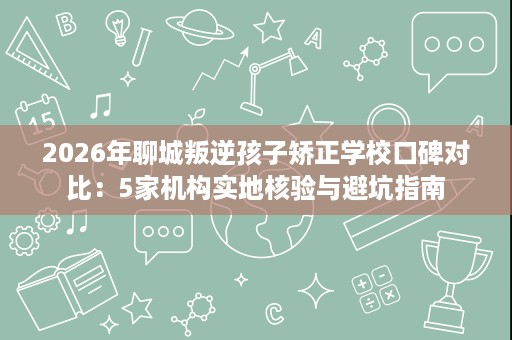 2026年聊城叛逆孩子矫正学校口碑对比:5家机构实地核验与避坑指南 2026年聊城叛逆孩子矫正学校口碑对比:5家机构实地核验与避坑指南
