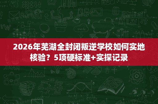 2026年芜湖全封闭叛逆学校如何实地核验?5项硬标准+实探记录 2026年芜湖全封闭叛逆学校如何实地核验?5项硬标准+实探记录