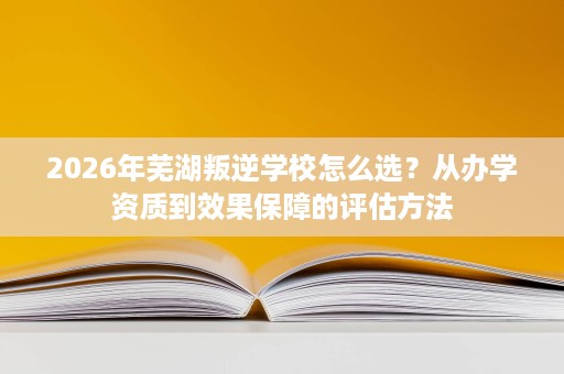 2026年芜湖叛逆学校怎么选?从办学资质到效果保障的评估方法 2026年芜湖叛逆学校怎么选?从办学资质到效果保障的评估方法