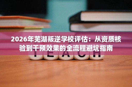 2026年芜湖叛逆学校评估：从资质核验到干预效果的全流程避坑指南