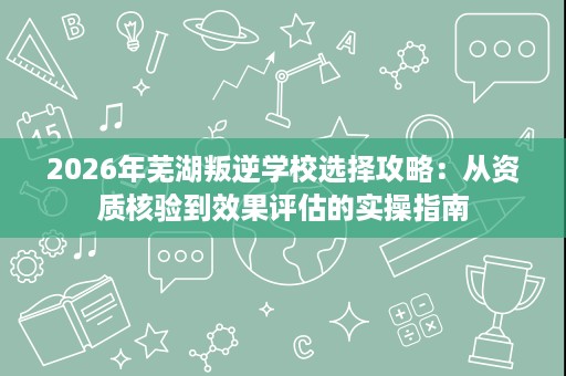 2026年芜湖叛逆学校选择攻略:从资质核验到效果评估的实操指南 2026年芜湖叛逆学校选择攻略:从资质核验到效果评估的实操指南
