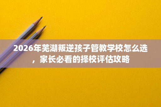 2026年芜湖叛逆孩子管教学校怎么选,家长必看的择校评估攻略 2026年芜湖叛逆孩子管教学校怎么选,家长必看的择校评估攻略