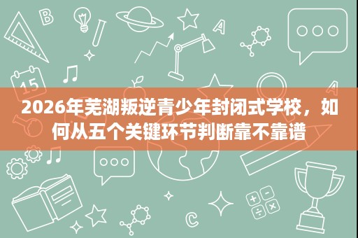 2026年芜湖叛逆青少年封闭式学校,如何从五个关键环节判断靠不靠谱 2026年芜湖叛逆青少年封闭式学校,如何从五个关键环节判断靠不靠谱