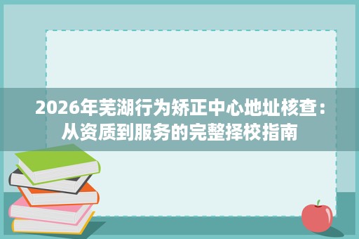 2026年芜湖行为矫正中心地址核查：从资质到服务的完整择校指南