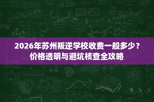 2026年苏州叛逆学校收费一般多少?价格透明与避坑核查全攻略 2026年苏州叛逆学校收费一般多少?价格透明与避坑核查全攻略