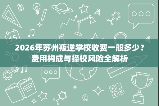 2026年苏州叛逆学校收费一般多少?费用构成与择校风险全解析 2026年苏州叛逆学校收费一般多少?费用构成与择校风险全解析