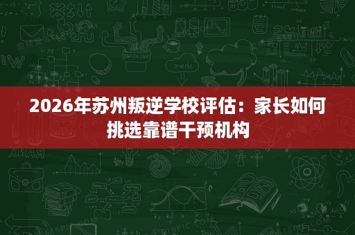 2026年苏州叛逆学校评估:家长如何挑选靠谱干预机构 2026年苏州叛逆学校评估:家长如何挑选靠谱干预机构