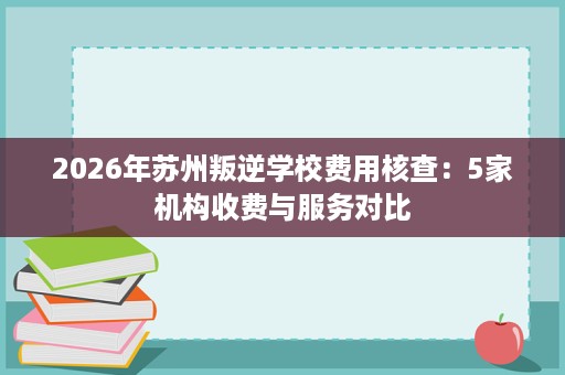 2026年苏州叛逆学校费用核查：5家机构收费与服务对比