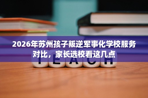 2026年苏州孩子叛逆军事化学校服务对比,家长选校看这几点 2026年苏州孩子叛逆军事化学校服务对比,家长选校看这几点