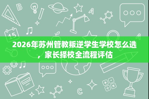2026年苏州管教叛逆学生学校怎么选,家长择校全流程评估 2026年苏州管教叛逆学生学校怎么选,家长择校全流程评估