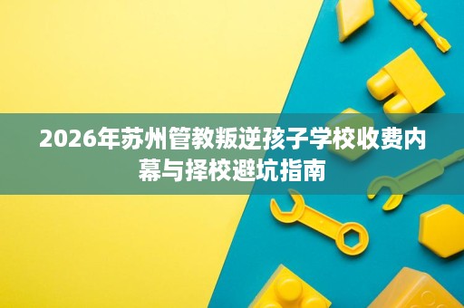 2026年苏州管教叛逆孩子学校收费内幕与择校避坑指南 2026年苏州管教叛逆孩子学校收费内幕与择校避坑指南