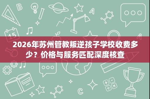 2026年苏州管教叛逆孩子学校收费多少?价格与服务匹配深度核查 2026年苏州管教叛逆孩子学校收费多少?价格与服务匹配深度核查